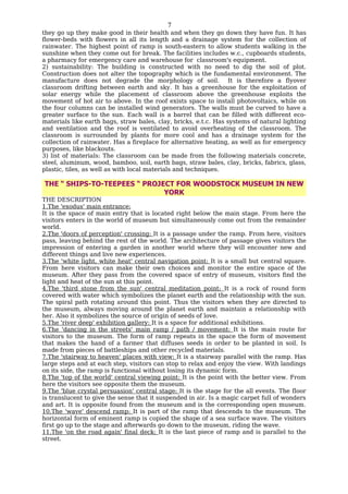 7
they go up they make good in their health and when they go down they have fun. It has
flower-beds with flowers in all its length and a drainage system for the collection of
rainwater. The highest point of ramp is south-eastern to allow students walking in the
sunshine when they come out for break. The facilities includes w.c., cupboards students,
a pharmacy for emergency care and warehouse for classroom's equipment.
2) sustainability: The building is constructed with no need to dig the soil of plot.
Construction does not alter the topography which is the fundamental environment. The
manufacture does not degrade the morphology of soil. It is therefore a flyover
classroom drifting between earth and sky. It has a greenhouse for the exploitation of
solar energy while the placement of classroom above the greenhouse exploits the
movement of hot air to above. In the roof exists space to install photovoltaics, while on
the four columns can be installed wind generators. The walls must be curved to have a
greater surface to the sun. Each wall is a barrel that can be filled with different eco-
materials like earth bags, straw bales, clay, bricks, e.t.c. Has systems of natural lighting
and ventilation and the roof is ventilated to avoid overheating of the classroom. The
classroom is surrounded by plants for more cool and has a drainage system for the
collection of rainwater. Has a fireplace for alternative heating, as well as for emergency
purposes, like blackouts.
3) list of materials: The classroom can be made from the following materials concrete,
steel, aluminum, wood, bamboo, soil, earth bags, straw bales, clay, bricks, fabrics, glass,
plastic, tiles, as well as with local materials and techniques.

THE “ SHIPS-TO-TEEPEES “ PROJECT FOR WOODSTOCK MUSEUM IN NEW
                              YORK
THE DESCRIPTION
1.The 'exodus' main entrance:
It is the space of main entry that is located right below the main stage. From here the
visitors enters in the world of museum but simultaneously come out from the remainder
world.
2.The 'doors of perception' crossing: It is a passage under the ramp. From here, visitors
pass, leaving behind the rest of the world. The architecture of passage gives visitors the
impression of entering a garden in another world where they will encounter new and
different things and live new experiences.
3.The 'white light, white heat' central navigation point: It is a small but central square.
From here visitors can make their own choices and monitor the entire space of the
museum. After they pass from the covered space of entry of museum, visitors find the
light and heat of the sun at this point.
4.The 'third stone from the sun' central meditation point: It is a rock of round form
covered with water which symbolizes the planet earth and the relationship with the sun.
The spiral path rotating around this point. Thus the visitors when they are directed to
the museum, always moving around the planet earth and maintain a relationship with
her. Also it symbolizes the source of origin of seeds of love.
5.The 'river deep' exhibition gallery: It is a space for additional exhibitions.
6.The 'dancing in the streets' main ramp / path / movement: It is the main route for
visitors to the museum. The form of ramp repeats in the space the form of movement
that makes the hand of a farmer that diffuses seeds in order to be planted in soil. Is
made from pieces of battleships and other recycled materials.
7.The 'stairway to heaven' places with view: It is a stairway parallel with the ramp. Has
large steps and at each step, visitors can stop to relax and enjoy the view. With landings
on its side, the ramp is functional without losing its dynamic form.
8.The 'top of the world' central viewing point: It is the point with the better view. From
here the visitors see opposite them the museum.
9.The 'blue crystal persuasion' central stage: It is the stage for the all events. The floor
is translucent to give the sense that it suspended in air. Is a magic carpet full of wonders
and art. It is opposite found from the museum and is the corresponding open museum.
10.The 'wave' descend ramp: It is part of the ramp that descends to the museum. The
horizontal form of eminent ramp is copied the shape of a sea surface wave. The visitors
first go up to the stage and afterwards go down to the museum, riding the wave.
11.The 'on the road again' final deck: It is the last piece of ramp and is parallel to the
street.
 