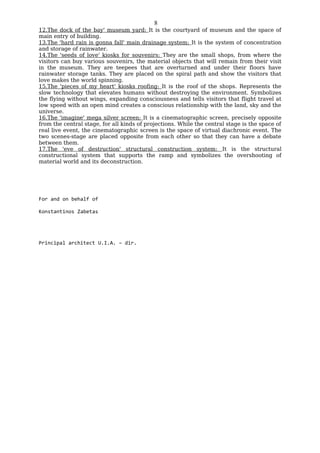 8
12.The dock of the bay' museum yard: It is the courtyard of museum and the space of
main entry of building.
13.The 'hard rain is gonna fall' main drainage system: It is the system of concentration
and storage of rainwater.
14.The 'seeds of love' kiosks for souvenirs: They are the small shops, from where the
visitors can buy various souvenirs, the material objects that will remain from their visit
in the museum. They are teepees that are overturned and under their floors have
rainwater storage tanks. They are placed on the spiral path and show the visitors that
love makes the world spinning.
15.The 'pieces of my heart' kiosks roofing: It is the roof of the shops. Represents the
slow technology that elevates humans without destroying the environment. Symbolizes
the flying without wings, expanding consciousness and tells visitors that flight travel at
low speed with an open mind creates a conscious relationship with the land, sky and the
universe.
16.The 'imagine' mega silver screen: It is a cinematographic screen, precisely opposite
from the central stage, for all kinds of projections. While the central stage is the space of
real live event, the cinematographic screen is the space of virtual diachronic event. The
two scenes-stage are placed opposite from each other so that they can have a debate
between them.
17.The 'eve of destruction' structural construction system: It is the structural
constructional system that supports the ramp and symbolizes the overshooting of
material world and its deconstruction.




For and on behalf of

Konstantinos Zabetas




Principal architect U.I.A. – dir.
 