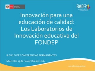 Innovación para una
educación de calidad:
Los Laboratorios de
Innovación educativa del
FONDEP
III CICLO DE CONFERENCIAS PERMANENTES
Miércoles 23 de noviembre de 2016
 