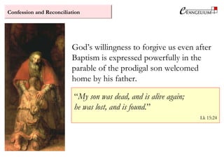 Confession and Reconciliation
God’s willingness to forgive us even after
Baptism is expressed powerfully in the
parable of the prodigal son welcomed
home by his father.
“My son was dead, and is alive again;
he was lost, and is found.”
Lk 15:24
 