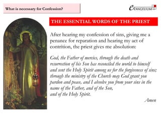 What is necessary for Confession?
THE ESSENTIAL WORDS OF THE PRIEST
After hearing my confession of sins, giving me a
penance for reparation and hearing my act of
contrition, the priest gives me absolution:
God, the Father of mercies, through the death and
resurrection of his Son has reconciled the world to himself
and sent the Holy Spirit among us for the forgiveness of sins;
through the ministry of the Church may God grant you
pardon and peace, and I absolve you from your sins in the
name of the Father, and of the Son,
and of the Holy Spirit.
Amen
 