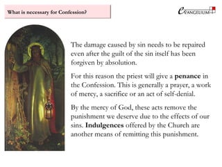 What is necessary for Confession?
The damage caused by sin needs to be repaired
even after the guilt of the sin itself has been
forgiven by absolution.
For this reason the priest will give a penance in
the Confession. This is generally a prayer, a work
of mercy, a sacrifice or an act of self-denial.
By the mercy of God, these acts remove the
punishment we deserve due to the effects of our
sins. Indulgences offered by the Church are
another means of remitting this punishment.
 