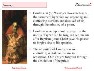 Summary
Activities Menu Presentation Part II
• Confession (or Penance or Reconciliation) is
the sacrament by which we, repenting and
confessing our sins, are absolved of sin
through the ministry of a priest.
• Confession is important because it is the
normal way we can be forgiven serious sin
after Baptism. Jesus Christ gave his power
to forgive sins to his apostles.
• The requisites of Confession are
contrition, verbal confession and
reparation. Our sins are forgiven through
the absolution of the priest.
 
