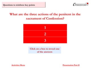 Questions to reinforce key points
Contrition
Verbal confession of sins
Will to make reparation
What are the three actions of the penitent in the
sacrament of Confession?
Activities Menu Presentation Part II
1
2
3
Click on a box to reveal one
of the answers
 