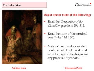 Practical activities
Activities Menu Presentation Part II
• Read the Compendium of the
Catechism questions 296-312.
• Read the story of the prodigal
son (Luke 15:11-32).
• Visit a church and locate the
confessional. Look inside and
note features of the design and
any prayers or symbols.
Select one or more of the following:
 