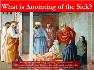 What is Anointing of the Sick?
Healing of the Cripple and Raising of Tabatha by Masolino da Panicale
St Peter raises the dead woman Tabatha to life, which reminds us of the healing
power of Anointing performed through the ministers of the Church.
 