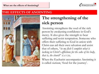 THE EFFECTS OF ANOINTING
The strengthening of the
sick person
Anointing strengthens the soul of the sick
person by awakening confidence in God’s
mercy. It also gives the strength to bear
suffering and resist temptation. Someone who
offers their suffering to God in union with
Christ can aid their own salvation and assist
that of others, “in my flesh I complete what is
lacking in Christ's afflictions for the sake of his body,
that is, the church” (Col 1:24).
When the Eucharist accompanies Anointing it
is called viaticum, ‘food for the journey’.
What are the effects of Anointing?
 