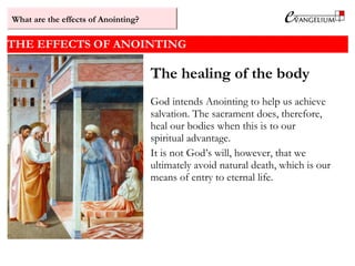 THE EFFECTS OF ANOINTING
The healing of the body
God intends Anointing to help us achieve
salvation. The sacrament does, therefore,
heal our bodies when this is to our
spiritual advantage.
It is not God’s will, however, that we
ultimately avoid natural death, which is our
means of entry to eternal life.
What are the effects of Anointing?
 