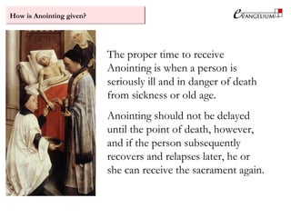 How is Anointing given?
The proper time to receive
Anointing is when a person is
seriously ill and in danger of death
from sickness or old age.
Anointing should not be delayed
until the point of death, however,
and if the person subsequently
recovers and relapses later, he or
she can receive the sacrament again.
 