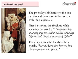 How is Anointing given?
The priest lays his hands on the sick
person and then anoints him or her
with the blessed oil.
First he anoints the forehead while
speaking the words, “Through this holy
anointing may the Lord in his love and mercy
help you with the grace of the Holy Spirit.”
Then he anoints the hands with the
words, “May the Lord who frees you from
sin save you and raise you up.”
 