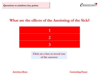 Questions to reinforce key points
Strengthening of the sick person
Remission of sins
Healing of the body according to God’s will
What are the effects of the Anointing of the Sick?
Activities Menu Concluding Prayer
1
2
3
Click on a box to reveal one
of the answers
 