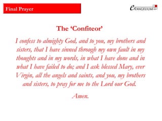 Final Prayer
The ‘Confiteor’
I confess to almighty God, and to you, my brothers and
sisters, that I have sinned through my own fault in my
thoughts and in my words, in what I have done and in
what I have failed to do; and I ask blessed Mary, ever
Virgin, all the angels and saints, and you, my brothers
and sisters, to pray for me to the Lord our God.
Amen.
 