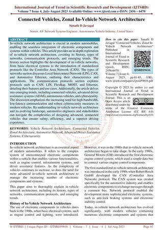 International Journal of Trend in Scientific Research and Development (IJTSRD)
Volume 7 Issue 4, July-August 2023 Available Online: www.ijtsrd.com e-ISSN: 2456 – 6470
@ IJTSRD | Unique Paper ID – IJTSRD59616 | Volume – 7 | Issue – 4 | Jul-Aug 2023 Page 81
Connected Vehicles, Zonal In-Vehicle Network Architecture
Sanath D Javagal
Senior, AV Network Systems Engineer, Autonomous Vehicle Industry, United States
ABSTRACT
In-vehicle network architecture is crucial in modern automobiles,
enabling the seamless integration of electronic components and
systems within vehicles. This article provides an in-depth exploration
of in-vehicle network architecture, covering its history, types of
networks, communication protocols, and emerging trends. The
history section highlights the development of in-vehicle networks,
from basic electrical systems to the introduction of standardized
protocols like the Controller Area Network (CAN). The types of
networks section discusses Local Interconnect Network (LIN), CAN,
and Automotive Ethernet, outlining their characteristics and
applications. The communication protocols section explores
protocols such as CAN, LIN, FlexRay, MOST, and Ethernet,
detailing their features and use cases. Additionally, the article delves
into emerging trends, including connected vehicles, advanced driver
assistance systems (ADAS), autonomous vehicles, and cybersecurity.
The discussion emphasizes the increasing need for high-bandwidth,
low-latency communication and robust cybersecurity measures in
modern vehicles. By understanding in-vehicle network architecture
and its evolving landscape, automotive engineers and stakeholders
can navigate the complexities of designing advanced, connected
vehicles that ensure safety, efficiency, and a superior driving
experience.
KEYWORDS: Vehicle Network Architecture, Connected Vehicles,
Zonal Architecture, Automotive Network, Advanced Driver Assistance
Systems, Cybersecurity
How to cite this paper: Sanath D
Javagal "Connected Vehicles, Zonal In-
Vehicle Network Architecture"
Published in
International
Journal of Trend in
Scientific Research
and Development
(ijtsrd), ISSN:
2456-6470,
Volume-7 | Issue-4,
August 2023, pp.81-85, URL:
www.ijtsrd.com/papers/ijtsrd59616.pdf
Copyright © 2023 by author (s) and
International Journal of Trend in
Scientific Research and Development
Journal. This is an
Open Access article
distributed under the
terms of the Creative Commons
Attribution License (CC BY 4.0)
(http://creativecommons.org/licenses/by/4.0)
INTRODUCTION
In-vehicle network architecture is an essential aspect
of modern automobiles. It refers to the complex
system of interconnected electronic components
within a vehicle that enables various functionalities,
such as engine control, infotainment systems, and
driver assistance features. As the complexity of
vehicles continues to increase, so does the need for
more advanced in-vehicle network architecture to
manage the increasing number of electronic
components and systems.
This paper aims to thoroughly explain in-vehicle
network architecture, including its history, types of
networks, communication protocols, and emerging
trends.
History of In-Vehicle Network Architecture
The use of electronic components in vehicles dates
back to the 1960s, when basic electrical systems, such
as engine control and lighting, were introduced.
However, it was in the 1980s that in-vehicle network
architecture began to take shape. In the early 1980s,
General Motors (GM) introduced the first electronic
engine control system, which used a simple data bus
to connect various engine control components.
The first standardized in-vehicle network architecture
was introduced in the early 1990s when Robert Bosch
GmbH developed the CAN (Controller Area
Network) protocol. The CAN system was created
specifically for the automotive industry and enables
electronic components to exchange messages through
a common bus. Network protocol enabled the
development more sophisticated electronic systems,
such as anti-lock braking systems and electronic
stability control.
Today, in-vehicle network architecture has evolved
significantly, with modern vehicles containing
numerous electronic components and systems that
IJTSRD59616
 