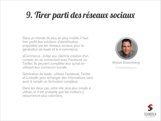 9. Tirer parti des réseaux sociaux
Dans un monde de plus en plus mobile, il faut
tirer profit des solutions d’identification
proposées par les réseaux sociaux, pour la
génération de leads et le e-commerce.
eCommerce : évitez aux client la création d’un
compte, en se connectant avec Facebook ou
Twitter. Ils peuvent compléter leur achat en
utilisant leur connexion sociale.
Génération de leads : utilisez Facebook, Twitter
et LinkedIn pour échanger des informations sans
avoir à remplir un formulaire complexe.
Dans les deux cas, votre site sera plus simple à
utiliser, et il est probable que les visiteurs y
retourneront plus volontiers.

Bryan Eisenberg
bryaneisenberg.com

 