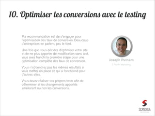 10. Optimiser les conversions avec le testing
Ma recommandation est de s'engager pour
l'optimisation des taux de conversion. Beaucoup
d'entreprises en parlent, peu le font.
Une fois que vous décidez d’optimiser votre site
et de ne plus apporter de modification sans test,
vous avez franchi la première étape pour une
optimisation complète des taux de conversion.

Joseph Putnam
5 North Marketing

Vous n'obtiendrez pas les mêmes résultats si
vous mettez en place ce qui a fonctionné pour
d’autres sites.
Vous devez réaliser vos propres tests afin de
déterminer si les changements apportés
améliorent ou non les conversions.

 