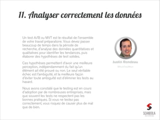 11. Analyser correctement les données
Un test A/B ou MVT est le résultat de l'ensemble
de votre travail préparatoire. Vous devez passer
beaucoup de temps dans la période de
recherche, d'analyse des données quantitatives et
qualitatives pour identifier les tendances, puis
élaborer des hypothèses de test solides.
Ces hypothèses permettent d’avoir une meilleure
perception, indépendamment du fait qu’un
élément ait été prouvé ou non. Le seul véritable
échec est l’ambiguïté, et la meilleure façon
d'éviter toute ambiguïté est d'éliminer les tests au
hasard.
Nous avons constaté que le testing est en cours
d'adoption par de nombreuses entreprises, mais
que souvent les tests ne respectent pas les
bonnes pratiques. Si vous ne testez pas
correctement, vous risquez de causer plus de mal
que de bien.

Justin Rondeau
WhichTestWon

 