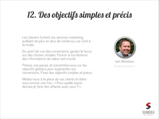 12. Des objectifs simples et précis
Les claviers fument, les services marketing
publiant de plus en plus de contenus, car c’est à
la mode.
Du point de vue des conversions, gardez le focus
sur des choses simples. Fournir à vos lecteurs
des informations de valeur est crucial.
Prenez une pause, et concentrez-vous sur les
objectifs globaux pour augmenter vos
conversions. Fixez des objectifs simples et précis.
Mettez-vous à la place de vos clients et ditesvous encore une fois : « Pour quelle raison
devrais-je faire des affaires avec vous ? ».

Ian Rhodes
RhodesConsultancy

 