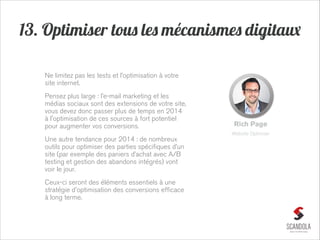13. Optimiser tous les mécanismes digitaux
Ne limitez pas les tests et l’optimisation à votre
site internet.
Pensez plus large : l’e-mail marketing et les
médias sociaux sont des extensions de votre site,
vous devez donc passer plus de temps en 2014
à l'optimisation de ces sources à fort potentiel
pour augmenter vos conversions.

Rich Page
Website Optimizer

Une autre tendance pour 2014 : de nombreux
outils pour optimiser des parties spécifiques d’un
site (par exemple des paniers d’achat avec A/B
testing et gestion des abandons intégrés) vont
voir le jour.
Ceux-ci seront des éléments essentiels à une
stratégie d'optimisation des conversions efficace
à long terme.

 