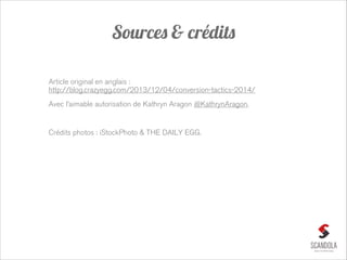 Sources & crédits
Article original en anglais : 
http://blog.crazyegg.com/2013/12/04/conversion-tactics-2014/
Avec l’aimable autorisation de Kathryn Aragon @KathrynAragon.

!
Crédits photos : iStockPhoto & THE DAILY EGG.

 