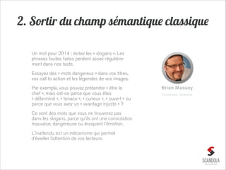 2. Sortir du champ sémantique classique
Un mot pour 2014 : évitez les « slogans ». Les
phrases toutes faites perdent assez régulièrement dans nos tests.
Essayez des « mots dangereux » dans vos titres,
vos call to action et les légendes de vos images.
Par exemple, vous pouvez prétendre « être le
chef », mais est-ce parce que vous êtes
« déterminé », « tenace », « curieux », « ouvert » ou
parce que vous avez un « avantage injuste » ?
Ce sont des mots que vous ne trouverez pas
dans les slogans, parce qu'ils ont une connotation
mauvaise, dangereuse ou évoquent l'émotion.
L'inattendu est un mécanisme qui permet
d’éveiller l’attention de vos lecteurs.

Brian Massey
Conversion Sciences

 
