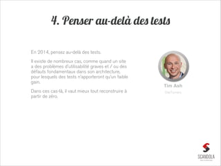 4. Penser au-delà des tests
En 2014, pensez au-delà des tests.
Il existe de nombreux cas, comme quand un site
a des problèmes d'utilisabilité graves et / ou des
défauts fondamentaux dans son architecture,
pour lesquels des tests n’apporteront qu’un faible
gain.
Dans ces cas-là, il vaut mieux tout reconstruire à
partir de zéro.

Tim Ash
SiteTurners

 