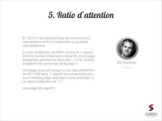 5. Ratio d’attention
En 2014, il est essentiel que les commerçants
commencent enfin à comprendre ce qu’est le
ratio d’attention.
Le ratio d'attention est défini comme le « rapport
entre le nombre d'éléments interactifs d’une page
(navigation, promotions, liens, etc…) et le nombre
d'objectifs de conversion de la page ».

Oli Gardner
Unbounce

Une page d'accueil typique a une ratio d’attention
de 40:1 (40 liens, 1 objectif de conversion), alors
que la landing page spécifique d’une promotion a
un ration d'attention de 1:1.
Une page. Un objectif.

 