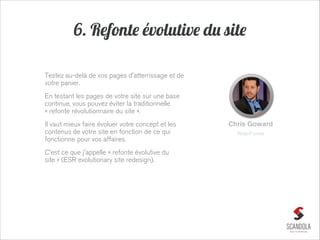 6. Refonte évolutive du site
Testez au-delà de vos pages d'atterrissage et de
votre panier.
En testant les pages de votre site sur une base
continue, vous pouvez éviter la traditionnelle
« refonte révolutionnaire du site ».
Il vaut mieux faire évoluer votre concept et les
contenus de votre site en fonction de ce qui
fonctionne pour vos affaires.
C'est ce que j'appelle « refonte évolutive du
site » (ESR evolutionary site redesign).

Chris Goward
WiderFunnel

 