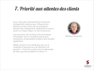 7. Priorité aux attentes des clients
Vous n'avez pas nécessairement à faire des
changements radicaux pour influencer les
décisions et les actions de vos prospects.
Souvent des changements relativement mineurs
auront un impact majeur sur les conversions.
Les accroches, les boutons et les formulaires
d’inscription sont un excellent endroit pour
commencer, et permettent d’obtenir des résultats
rapidement.
Mettez l'accent sur la clarté plus que sur la
créativité, et assurez-vous de répondre à la
question : « Si je fais ce que vous me demandez
de faire, que vais-je obtenir en retour ? ».

Michael Aagaard
ContentVerve

 
