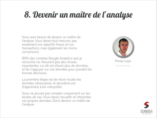 8. Devenir un maître de l’analyse
Vous avez besoin de devenir un maître de
l’analyse. Vous devez tout mesurer; pas
seulement vos objectifs finaux et vos
transactions, mais également les microconversions.
90% des comptes Google Analytics que je
rencontre ne mesurent pas des choses
importantes. La clé est d’avoir plus de données,
et de s'appuyer sur ces données pour prendre les
bonnes décisions.
La première étape est de réunir toutes les
données nécessaires, la deuxième est
d'apprendre à les interpréter.
Vous ne pouvez pas compter uniquement sur les
études de cas. Vous devez recueillir et interpréter
vos propres données. Donc devenir un maître de
l'analyse.

Peep Laja
ConversionXL

 