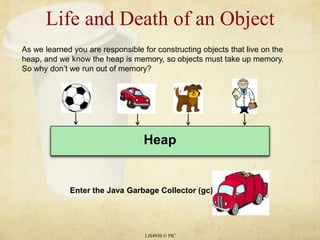 Life and Death of an Object LIS4930 © PIC As we learned you are responsible for constructing objects that live on the heap, and we know the heap is memory, so objects must take up memory. So why don’t we run out of memory? Heap Enter the Java Garbage Collector (gc) 