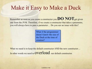 Make it Easy to Make a DuckLIS4930 © PICRemember as soon as you create a constructor you DO NOTget given one from the JVM. Therefore, if we create a constructor that takes a parameter, you will always have to pass a parameter… Do you see an issue with this? What if the programmer doesn’t know the size of the Duck at the time of creation?What we need is to keep the default constructor AND the new constructor… In other words we need to overload our default constructor.