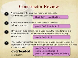 Constructor ReviewLIS4930 © PICA constructor is the code that runs when somebody says new on a class type:1Duck daffy = new Duck( );public Duck ( int size) { }public Duck( ) { }public Duck( ) { }public Duck(int size) { }public Duck (String name, int size) { }A constructor must have the same name as the class, and  no return type:2If you don’t put a constructor in your class, the compiler puts in a default constructor. The default constructor is always a no-arg constructor:3You can have more than one constructor in your class, as long as the argument lists are different. Having more than one constructor in a class means you have overloadedconstructors.4