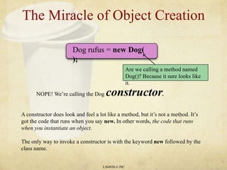 LIS4930 © PICThe Miracle of Object CreationDog rufus = new Dog( );NOPE! We’re calling the Dog constructor.Are we calling a method named Dog()? Because it sure looks like it.A constructor does look and feel a lot like a method, but it’s not a method. It’s got the code that runs when you say new. In other words, the code that runs when you instantiate an object.The only way to invoke a constructor is with the keyword new followed by the class name.