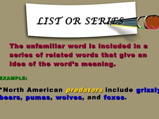 LIST OR SERIES

  The unfamiliar word is included in a
  series of related words that give an
  idea of the word’s meaning.

EXAMPLE:

*North American predators include grizzly
bears , pumas , wolves , and foxes .
 