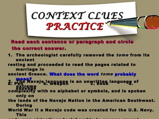 CONTEXT CLUES
          PRACTICE
 Read each sentence or paragraph and circle
 the correct answer.
1. The archeologist carefully removed the tome from its
    ancient
resting and proceeded to read the pages related to
    marriage in
ancient Greece. What does the word tome probably
    mean?
2. The Navajo language is an unwritten language of
a. Pen         b. weapon         c. book       d.
    extreme
    sausage
complexity with no alphabet or symbols, and is spoken
    only on
the lands of the Navajo Nation in the American Southwest.
    During
World War II a Navajo code was created for the U.S. Navy.
    This
 