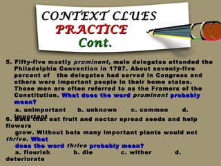 CONTEXT CLUES
            PRACTICE
              Cont.
5. Fifty-five mostly prominent , male delegates attended the
   Philadelphia Convention in 1787. About seventy-five
   percent of the delegates had served in Congress and
   others were important people in their home states.
   These men are often referred to as the Framers of the
   Constitution. What does the word prominent probably
   mean?
   a. unimportant     b. unknown      c. common     d.
6. important eat fruit and nectar spread seeds and help
   Bats that
flowers
   grow. Without bats many important plants would not
thrive . What
   does the word thrive probably mean?
   a. flourish     b. die        c. wither    d.
deteriorate
 