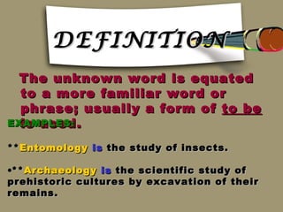 DEFINITION
 The unknown word is equated
  to a more familiar word or
  phrase; usually a form of to be
  is used.
EXAMPLES:

** Entomology is the study of insects.

•** Archaeology is the scientific study of
prehistoric cultures by excavation of their
remains.
 