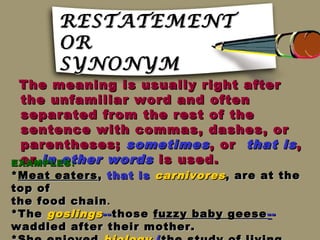 RESTATEMENT
       OR
       SYNONYM
 The meaning is usually right after
 the unfamiliar word and often
 separated from the rest of the
 sentence with commas, dashes, or
 parentheses; sometimes , or that is ,
 or in other words is used.
EXAMPLES :
* Meat eaters , that is carnivores , are at the
top of
the food chain .
*The goslings -- those fuzzy baby geese - -
waddled after their mother.
 