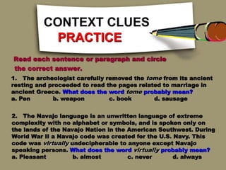 CONTEXT CLUES
PRACTICE
Read each sentence or paragraph and circle
the correct answer.
1. The archeologist carefully removed the tome from its ancient
resting and proceeded to read the pages related to marriage in
ancient Greece. What does the word tome probably mean?
a. Pen b. weapon c. book d. sausage
2. The Navajo language is an unwritten language of extreme
complexity with no alphabet or symbols, and is spoken only on
the lands of the Navajo Nation in the American Southwest. During
World War II a Navajo code was created for the U.S. Navy. This
code was virtually undecipherable to anyone except Navajo
speaking persons. What does the word virtually probably mean?
a. Pleasant b. almost c. never d. always
 