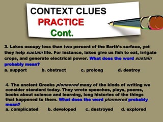 CONTEXT CLUES
PRACTICE
Cont.
3. Lakes occupy less than two percent of the Earth’s surface, yet
they help sustain life. For instance, lakes give us fish to eat, irrigate
crops, and generate electrical power. What does the word sustain
probably mean?
a. support b. obstruct c. prolong d. destroy
4. The ancient Greeks pioneered many of the kinds of writing we
consider standard today. They wrote speeches, plays, poems,
books about science and learning, long histories of the things
that happened to them. What does the word pioneered probably
mean?
a. complicated b. developed c. destroyed d. explored
 