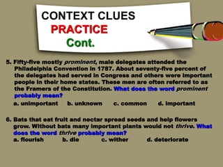 CONTEXT CLUES
PRACTICE
Cont.
5. Fifty-five mostly prominent, male delegates attended the
Philadelphia Convention in 1787. About seventy-five percent of
the delegates had served in Congress and others were important
people in their home states. These men are often referred to as
the Framers of the Constitution. What does the word prominent
probably mean?
a. unimportant b. unknown c. common d. important
6. Bats that eat fruit and nectar spread seeds and help flowers
grow. Without bats many important plants would not thrive. What
does the word thrive probably mean?
a. flourish b. die c. wither d. deteriorate
 