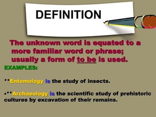 DEFINITION
The unknown word is equated to a
more familiar word or phrase;
usually a form of to be is used.
EXAMPLES:
**Entomology is the study of insects.
**Archaeology is the scientific study of prehistoric
cultures by excavation of their remains.
 
