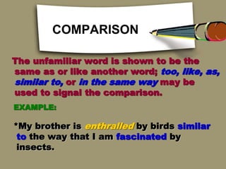 COMPARISON
The unfamiliar word is shown to be the
same as or like another word; too, like, as,
similar to, or in the same way may be
used to signal the comparison.
EXAMPLE:
*My brother is enthralled by birds similar
to the way that I am fascinated by
insects.
 
