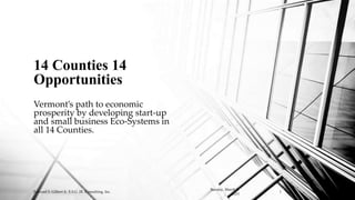 Vermont’s path to economic
prosperity by developing start-up
and small business Eco-Systems in
all 14 Counties.
14 Counties 14
Opportunities
Sunday, March 8,
2015
Edward S. Gilbert Jr. E.S.G. JR. Consulting, Inc. 1
 