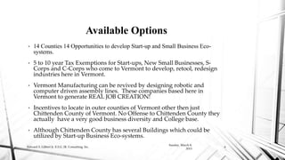 • 14 Counties 14 Opportunities to develop Start-up and Small Business Eco-
systems.
• 5 to 10 year Tax Exemptions for Start-ups, New Small Businesses, S-
Corps and C-Corps who come to Vermont to develop, retool, redesign
industries here in Vermont.
• Vermont Manufacturing can be revived by designing robotic and
computer driven assembly lines. These companies based here in
Vermont to generate REAL JOB CREATION!
• Incentives to locate in outer counties of Vermont other then just
Chittenden County of Vermont. No Offense to Chittenden County they
actually have a very good business diversity and College base.
• Although Chittenden County has several Buildings which could be
utilized by Start-up Business Eco-systems.
Available Options
Sunday, March 8,
2015
Edward S. Gilbert Jr. E.S.G. JR. Consulting, Inc. 6
 