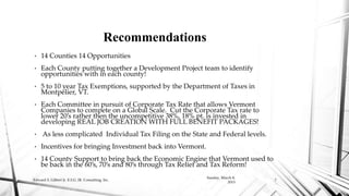 • 14 Counties 14 Opportunities
• Each County putting together a Development Project team to identify
opportunities with in each county!
• 5 to 10 year Tax Exemptions, supported by the Department of Taxes in
Montpelier, VT.
• Each Committee in pursuit of Corporate Tax Rate that allows Vermont
Companies to compete on a Global Scale. Cut the Corporate Tax rate to
lower 20’s rather then the uncompetitive 38%, 18% pt. is invested in
developing REAL JOB CREATION WITH FULL BENEFIT PACKAGES!
• As less complicated Individual Tax Filing on the State and Federal levels.
• Incentives for bringing Investment back into Vermont.
• 14 County Support to bring back the Economic Engine that Vermont used to
be back in the 60’s, 70’s and 80’s through Tax Relief and Tax Reform!
Recommendations
Sunday, March 8,
2015
Edward S. Gilbert Jr. E.S.G. JR. Consulting, Inc. 7
 