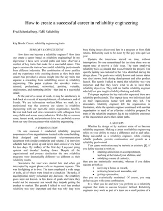 How to create a successful career in reliability engineering
Fred Schenkelberg, FMS Reliability

Key Words: Career, reliability engineering,traits
SUMMARY & CONCLUSIONS
How does one become a reliability engineer? How does
one create a career based on reliability engineering? In my
experience I have seen several paths and have observed a
number of key traits that make for a successful career. This
paper examines the traits of successful reliability professionals
from different industries. The combination of those profiles
and my experience with coaching dozens as they built their
careers has provided a unique insight into the key traits that
separate a rewarding from unfulfilling career in reliability
engineering. This paper explores the sevenkey traits—
talented, professional, networked, positive, valuable,
studiousness, and mentoring ability—that lead to a successful
career.
At the end of a career of work, it may be satisfactory to
look back at a record of accomplishment, of milestones, and of
friends. We are information workers.When we work in a
professional way that conveys our talents in reliability
engineering with our peers,the entire organization benefits.
We can look back and view camaraderie with colleagues from
many fields and across many industries. With a bit or common
sense, honest work, and consistent drive we can build a career
from our very first encounter with reliability engineering.
1. INTRODUCTION
On one occasion I conducted reliability program
assessments of two organizations located in the same building.
Both designed and manufactured telecommunication
equipment with similar complexity and volume. The interview
schedule had me going up and down stairs almost every hour
for two days. By midday of the first day I enjoyed going
upstairs and dreaded heading down. Despite all the
organizational and product similarities the two reliability
programs were dramatically different—as different as their
reliability results.
Downstairs the interviews started late and often got
interrupted by urgent phone calls or in-person requests. This
was firefighting at its best. The team employed a wide range
of tools, all of which were listed on a checklist. The tasks, if
accomplished, rarely influenced any decision. The reliability
goals were not known. A few knew of goals and knew they
would not be measured nor would they impede getting the
product to market. The people I talked to said that product
reliability was very important and that was why they were

busy fixing issues discovered late in a program or from field
returns. Reliability used to be done by the guy who quit last
year.
Upstairs the interviews started on time, without
interruptions. No one remembered the last time there was an
urgent need to resolve a field issue. The team employed
reliability tools as needed that would benefit the project. The
specific testing was tailored to the risks identified during the
design phase. The goals were widely known and current status
was also known, both during development and after product
launch. The people I talked to stated that reliability was very
important and that they knew what to do to meet their
reliability objectives. They told me thatthe reliability engineer
who left last year taught reliability thinking and skills.
This paper explores the key traits that separated these two
reliability professionals. The impact these two individuals had
on their organizations lasted well after they left. The
downstairs reliability engineer left the organization in
frustration, while the upstairs engineer continued with another
organization in need of an effective reliability program.The
traits of the reliability engineers led to the reliability outcomes
of the organization and to their career paths.
2. SUCCESS
Whether by design or by accident some of us become
reliability engineers. Making a career in reliability engineering
relies on your ability to make a difference and to add value.
Being successful as a reliability engineer, while creating
reliable products, permits continuation and growth as a
reliability professional.
Your career motivation may be intrinsic or extrinsic [1]. If
you define success at work as
attaining amilestone or accomplishment,
working at the best of your abilities, and
satisfying a sense of curiosity,
then you are intrinsically motivated, whereas if you define
success at work as
receiving a bonus or reward,
achieving honors and accolades, and
getting a promotion,
then you are extrinsically motivated. Of course, you may
define success with some combination.
It is what you do and how you perform as a reliability
engineer that leads to success however defined. Reliability
engineers may work as part of a team on a small portion of a

 