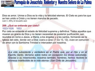 Diócesis de Asidonia-Jerez Pastoral
Familiar
Dios es amor. Unirse a Dios es la vida y la felicidad eternas. El Cielo es para los que
se han unido a Cristo y no tienen mancha de pecado.
Leer n. 209 y el recuadro azul.
209. ¿Qué se entiende por cielo?
1023-1026 1053
Por cielo se entiende el estado de felicidad suprema y definitiva. Todos aquellos que
mueren en gracia de Dios y no tienen necesidad de posterior purificación, son
reunidos en torno a Jesús, a María, a los ángeles y a los santos, formando así la
Iglesia del cielo, donde ven a Dios «cara a cara» (1 Co 13, 12), viven en comunión
de amor con la Santísima Trinidad e interceden por nosotros.
«La vida subsistente y verdadera es el Padre que, por el Hijo y en el
Espíritu Santo, derrama sobre todos sin excepción los dones celestiales.
Gracias a su misericordia, nosotros también, hombres, hemos recibido la
promesa indefectible de la vida eterna» (San Cirilo de Jerusalén).
 