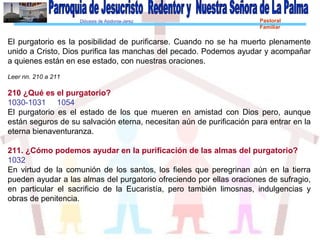 Diócesis de Asidonia-Jerez Pastoral
Familiar
El purgatorio es la posibilidad de purificarse. Cuando no se ha muerto plenamente
unido a Cristo, Dios purifica las manchas del pecado. Podemos ayudar y acompañar
a quienes están en ese estado, con nuestras oraciones.
Leer nn. 210 a 211
210 ¿Qué es el purgatorio?
1030-1031 1054
El purgatorio es el estado de los que mueren en amistad con Dios pero, aunque
están seguros de su salvación eterna, necesitan aún de purificación para entrar en la
eterna bienaventuranza.
211. ¿Cómo podemos ayudar en la purificación de las almas del purgatorio?
1032
En virtud de la comunión de los santos, los fieles que peregrinan aún en la tierra
pueden ayudar a las almas del purgatorio ofreciendo por ellas oraciones de sufragio,
en particular el sacrificio de la Eucaristía, pero también limosnas, indulgencias y
obras de penitencia.
 
