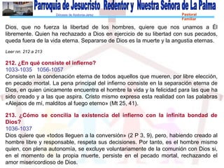Diócesis de Asidonia-Jerez Pastoral
Familiar
Dios, que no fuerza la libertad de los hombres, quiere que nos unamos a Él
libremente. Quien ha rechazado a Dios en ejercicio de su libertad con sus pecados,
queda fuera de la vida eterna. Separarse de Dios es la muerte y la angustia eternas.
Leer nn. 212 a 213
212. ¿En qué consiste el infierno?
1033-1035 1056-1057
Consiste en la condenación eterna de todos aquellos que mueren, por libre elección,
en pecado mortal. La pena principal del infierno consiste en la separación eterna de
Dios, en quien únicamente encuentra el hombre la vida y la felicidad para las que ha
sido creado y a las que aspira. Cristo mismo expresa esta realidad con las palabras
«Alejaos de mí, malditos al fuego eterno» (Mt 25, 41).
213. ¿Cómo se concilia la existencia del infierno con la infinita bondad de
Dios?
1036-1037
Dios quiere que «todos lleguen a la conversión» (2 P 3, 9), pero, habiendo creado al
hombre libre y responsable, respeta sus decisiones. Por tanto, es el hombre mismo
quien, con plena autonomía, se excluye voluntariamente de la comunión con Dios si,
en el momento de la propia muerte, persiste en el pecado mortal, rechazando el
amor misericordioso de Dios.
 